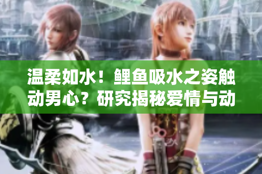 温柔如水！鲤鱼吸水之姿触动男心？研究揭秘爱情与动物行为的神奇联系