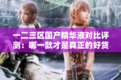 一二三区国产精华液对比评测：哪一款才是真正的好货？