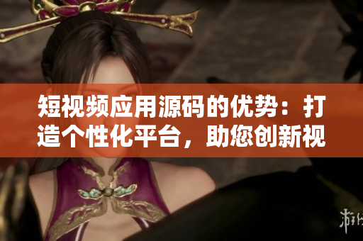 短视频应用源码的优势：打造个性化平台，助您创新视频体验