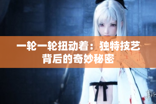 一轮一轮扭动着：独特技艺背后的奇妙秘密
