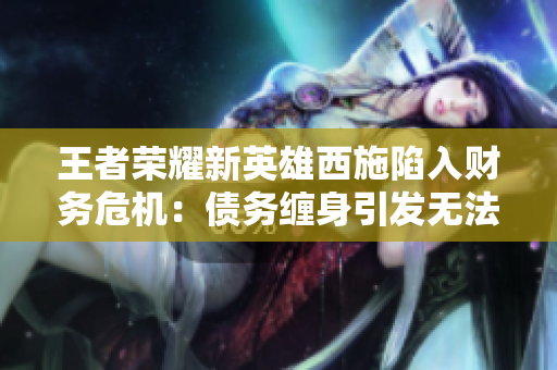 王者荣耀新英雄西施陷入财务危机：债务缠身引发无法偿还的困境