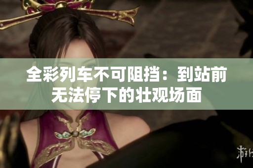 全彩列车不可阻挡：到站前无法停下的壮观场面