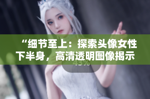 “细节至上：探索头像女性下半身，高清透明图像揭示细微之美”