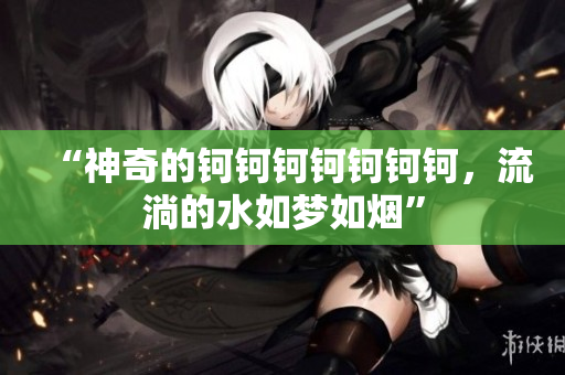 “神奇的钶钶钶钶钶钶钶，流淌的水如梦如烟”