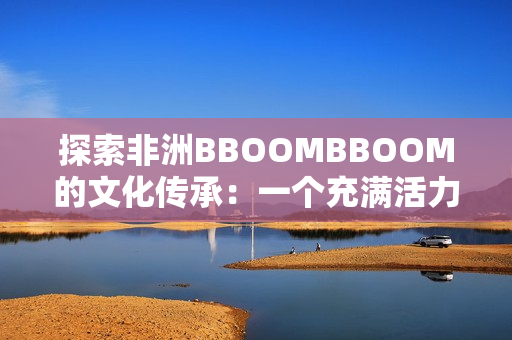 探索非洲BBOOMBBOOM的文化传承：一个充满活力和魅力的大陆
