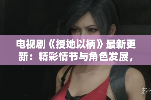 电视剧《授她以柄》最新更新：精彩情节与角色发展，网友热议不断