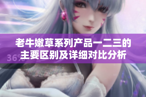 老牛嫩草系列产品一二三的主要区别及详细对比分析