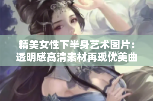 精美女性下半身艺术图片：透明感高清素材再现优美曲线