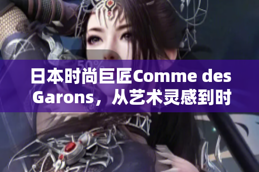 日本时尚巨匠Comme des Garons，从艺术灵感到时尚创新，开启新篇章