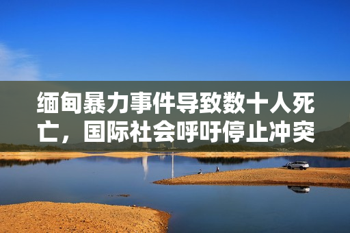 缅甸暴力事件导致数十人死亡，国际社会呼吁停止冲突