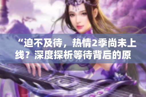 “迫不及待，热情2季尚未上线？深度探析等待背后的原因与期待！”
