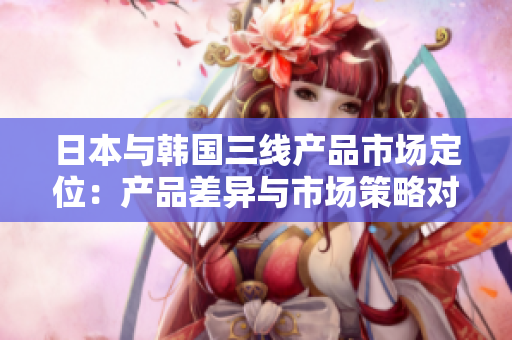 日本与韩国三线产品市场定位：产品差异与市场策略对比