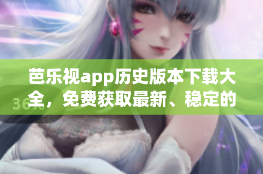 芭乐视app历史版本下载大全，免费获取最新、稳定的旧版本，尽享精彩影视资源