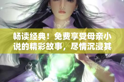 畅读经典！免费享受母亲小说的精彩故事，尽情沉浸其中！