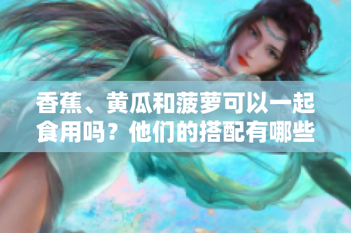 香蕉、黄瓜和菠萝可以一起食用吗？他们的搭配有哪些营养优势？