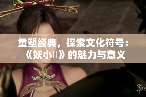 重塑经典，探索文化符号：《妖小槡》的魅力与意义