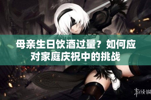 母亲生日饮酒过量？如何应对家庭庆祝中的挑战