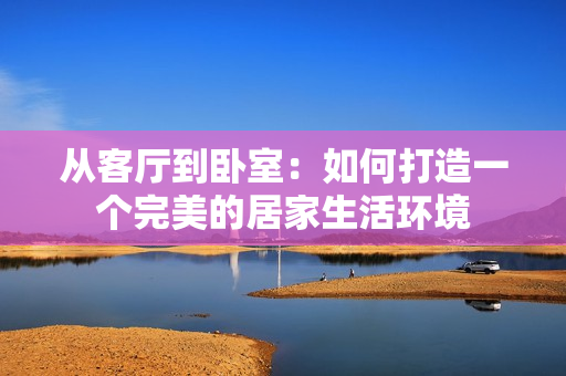 从客厅到卧室：如何打造一个完美的居家生活环境