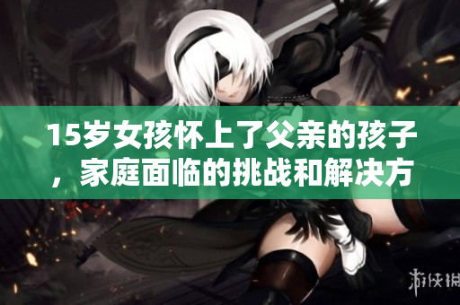 15岁女孩怀上了父亲的孩子，家庭面临的挑战和解决方案