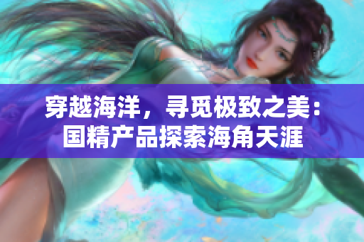 穿越海洋，寻觅极致之美：国精产品探索海角天涯