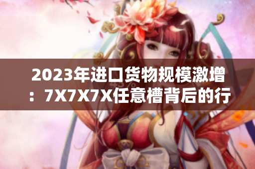 2023年进口货物规模激增：7X7X7X任意槽背后的行业洞察