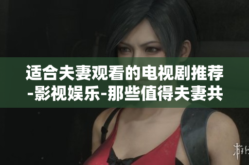 适合夫妻观看的电视剧推荐-影视娱乐-那些值得夫妻共同收看的热门剧集