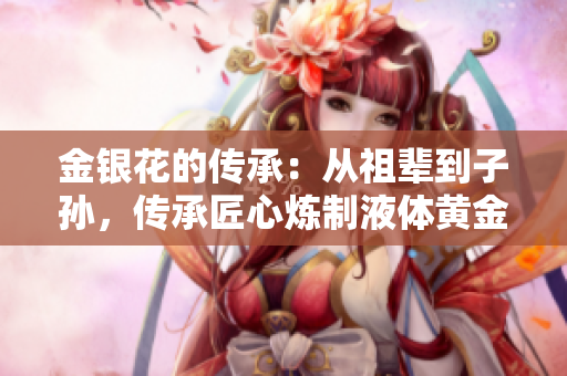 金银花的传承：从祖辈到子孙，传承匠心炼制液体黄金