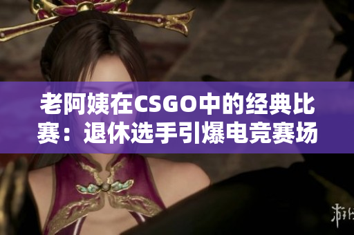 老阿姨在CSGO中的经典比赛：退休选手引爆电竞赛场