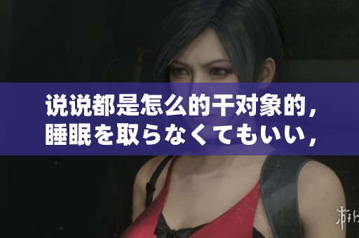说说都是怎么的干对象的，睡眠を取らなくてもいい，睡觉抓着小鸡一晚上会怎样，睡过年纪最大的多少岁六十多，水润紧致销魂低吟古代，水润紧致销魂低吟959