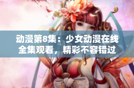 动漫第8集：少女动漫在线全集观看，精彩不容错过