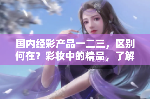 国内经彩产品一二三，区别何在？彩妆中的精品，了解这些区别助你选择