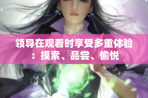 领导在观看时享受多重体验：摸索、品尝、愉悦