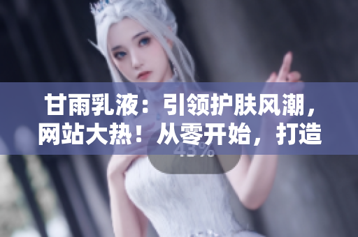 甘雨乳液：引领护肤风潮，网站大热！从零开始，打造完美肌肤的秘密武器！