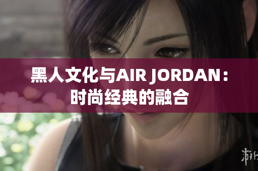 黑人文化与AIR JORDAN：时尚经典的融合
