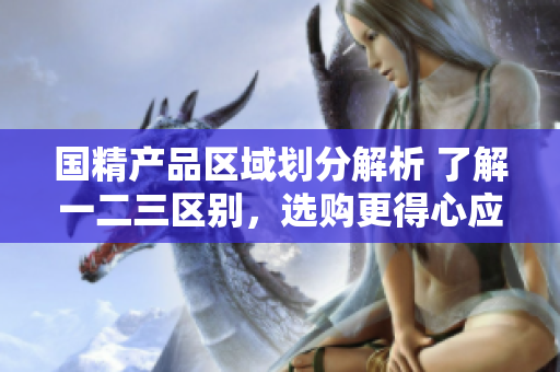 国精产品区域划分解析 了解一二三区别，选购更得心应手