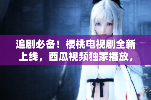 追剧必备！樱桃电视剧全新上线，西瓜视频独家播放，随时随地畅享精彩剧集