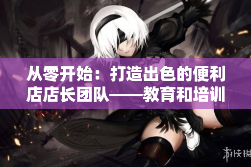 从零开始：打造出色的便利店店长团队——教育和培训的关键步骤