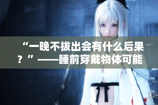 “一晚不拔出会有什么后果？”——睡前穿戴物体可能对身体有哪些影响？