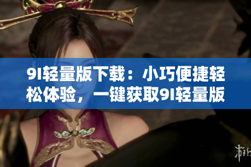 9I轻量版下载：小巧便捷轻松体验，一键获取9I轻量版安全下载