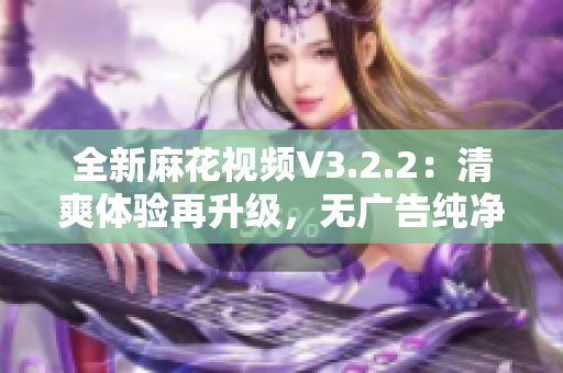 全新麻花视频V3.2.2：清爽体验再升级，无广告纯净版来袭！