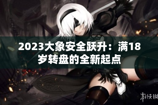 2023大象安全跃升：满18岁转盘的全新起点