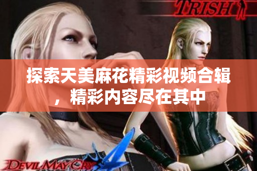 探索天美麻花精彩视频合辑，精彩内容尽在其中