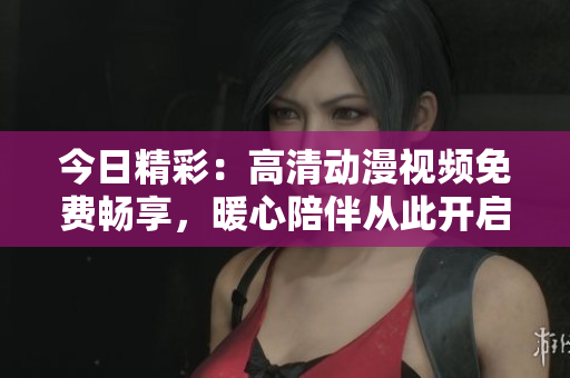 今日精彩：高清动漫视频免费畅享，暖心陪伴从此开启