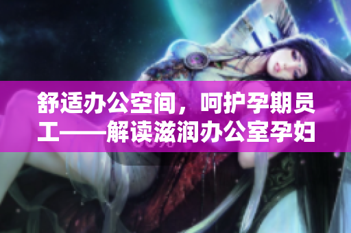 舒适办公空间，呵护孕期员工——解读滋润办公室孕妇萍的多重功效