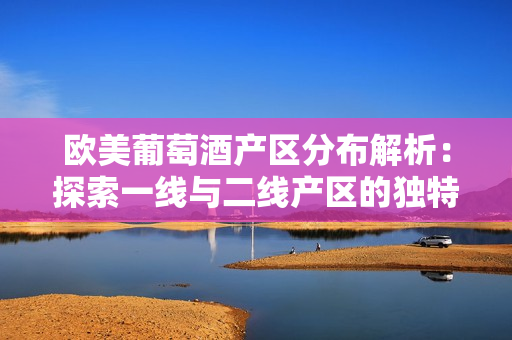 欧美葡萄酒产区分布解析：探索一线与二线产区的独特风貌
