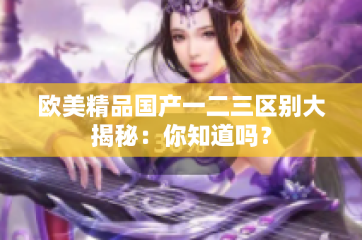 欧美精品国产一二三区别大揭秘：你知道吗？