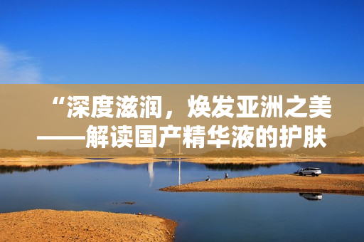 “深度滋润，焕发亚洲之美——解读国产精华液的护肤魔力”