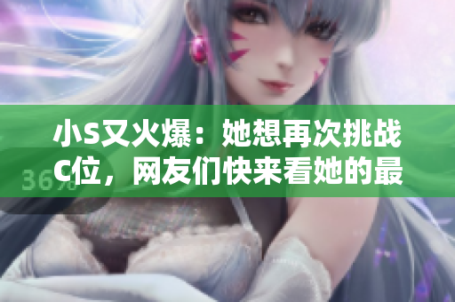 小S又火爆：她想再次挑战C位，网友们快来看她的最新视频！