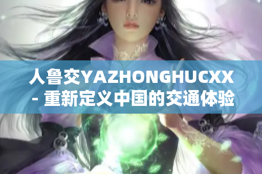 人鲁交YAZHONGHUCXX - 重新定义中国的交通体验
