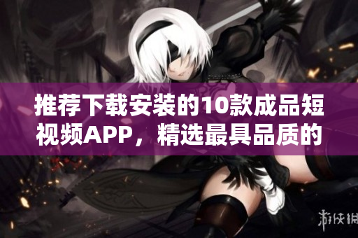 推荐下载安装的10款成品短视频APP，精选最具品质的视频平台